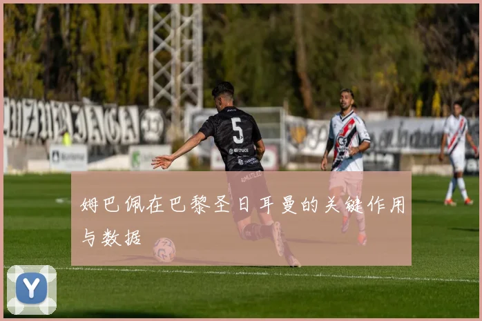 姆巴佩在巴黎圣日耳曼的关键作用与数据