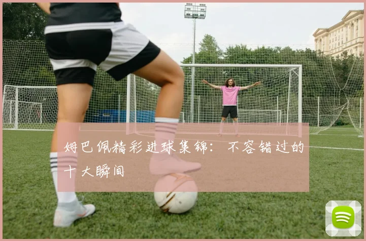 姆巴佩精彩进球集锦：不容错过的十大瞬间