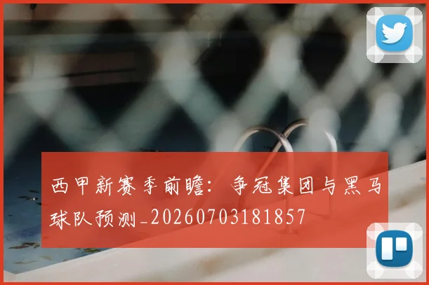 西甲新赛季前瞻：争冠集团与黑马球队预测_20260703181857