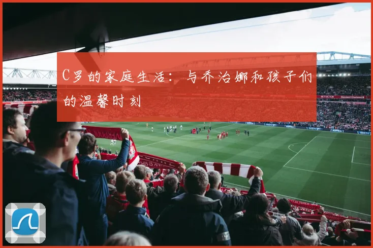 C罗的家庭生活:与乔治娜和孩子们的温馨时刻
