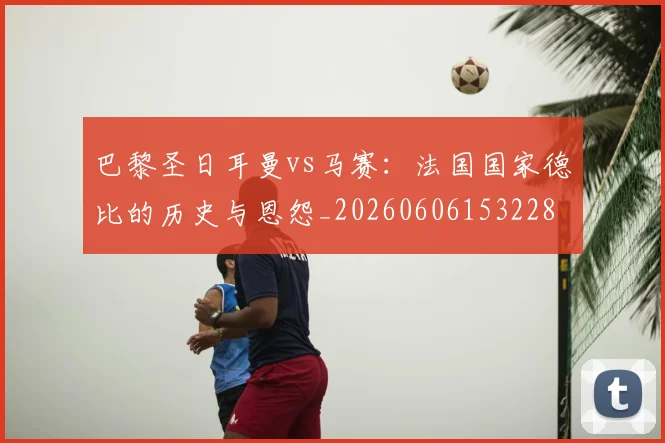 巴黎圣日耳曼vs马赛：法国国家德比的历史与恩怨_20260606153228