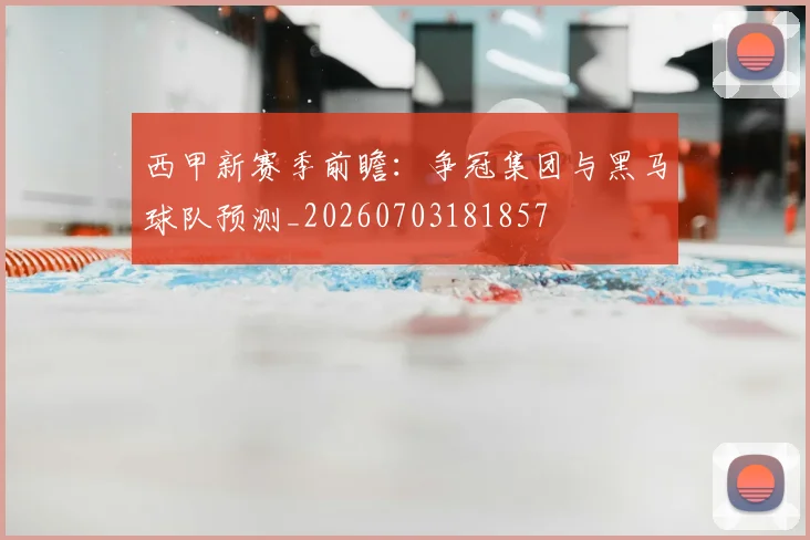 西甲新赛季前瞻:争冠集团与黑马球队预测_20260703181857