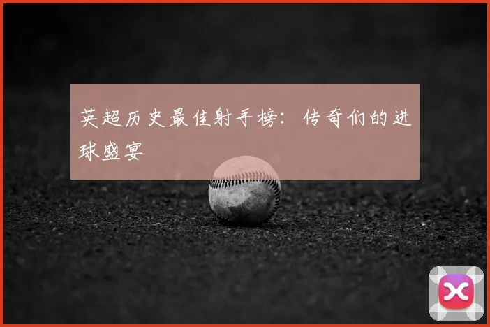 英超历史最佳射手榜：传奇们的进球盛宴