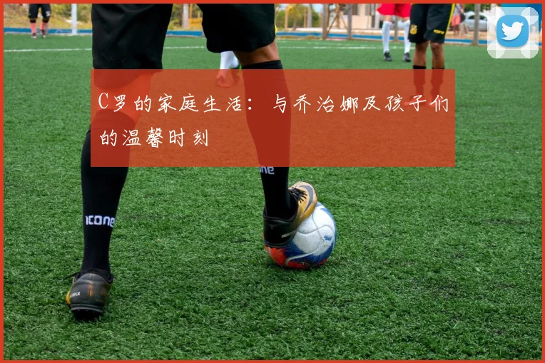 C罗的家庭生活:与乔治娜及孩子们的温馨时刻