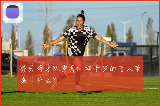 乔丹奇才队岁月：四十岁的飞人带来了什么？