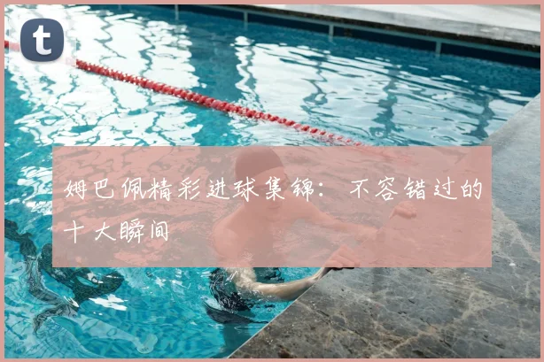 姆巴佩精彩进球集锦:不容错过的十大瞬间