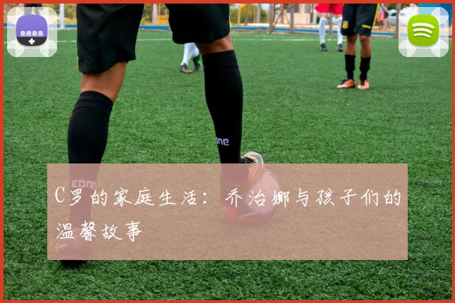 C罗的家庭生活：乔治娜与孩子们的温馨故事