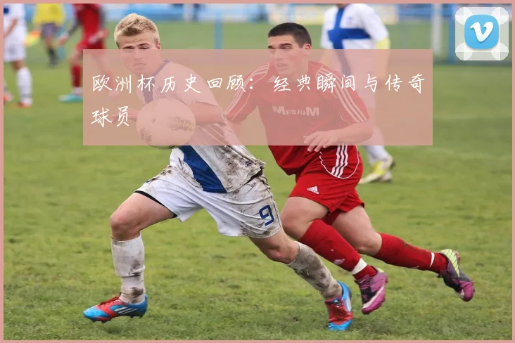 欧洲杯历史回顾:经典瞬间与传奇球员