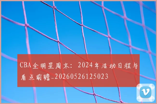 CBA全明星周末：2024年活动日程与看点前瞻_20260526125023