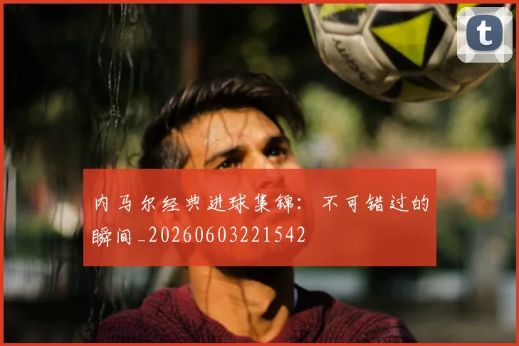 内马尔经典进球集锦:不可错过的瞬间_20260603221542